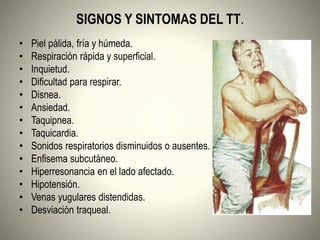 SIGNOS Y SINTOMAS DEL TT.
• Piel pálida, fría y húmeda.
• Respiración rápida y superficial.
• Inquietud.
• Dificultad para respirar.
• Disnea.
• Ansiedad.
• Taquipnea.
• Taquicardia.
• Sonidos respiratorios disminuidos o ausentes.
• Enfisema subcutáneo.
• Hiperresonancia en el lado afectado.
• Hipotensión.
• Venas yugulares distendidas.
• Desviación traqueal.
 