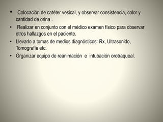 • Colocación de catéter vesical, y observar consistencia, color y
cantidad de orina .
• Realizar en conjunto con el médico examen físico para observar
otros hallazgos en el paciente.
• Llevarlo a tomas de medios diagnósticos: Rx, Ultrasonido,
Tomografía etc.
• Organizar equipo de reanimación e intubación orotraqueal.
 