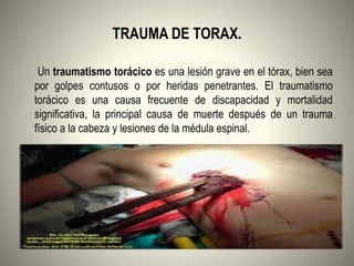 TRAUMA DE TORAX.
Un traumatismo torácico es una lesión grave en el tórax, bien sea
por golpes contusos o por heridas penetrantes. El traumatismo
torácico es una causa frecuente de discapacidad y mortalidad
significativa, la principal causa de muerte después de un trauma
físico a la cabeza y lesiones de la médula espinal.
 