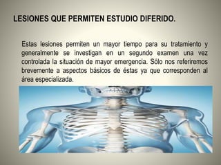 LESIONES QUE PERMITEN ESTUDIO DIFERIDO.
Estas lesiones permiten un mayor tiempo para su tratamiento y
generalmente se investigan en un segundo examen una vez
controlada la situación de mayor emergencia. Sólo nos referiremos
brevemente a aspectos básicos de éstas ya que corresponden al
área especializada.
 