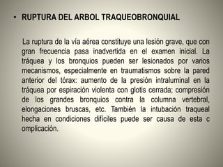 • RUPTURA DEL ARBOL TRAQUEOBRONQUIAL
La ruptura de la vía aérea constituye una lesión grave, que con
gran frecuencia pasa inadvertida en el examen inicial. La
tráquea y los bronquios pueden ser lesionados por varios
mecanismos, especialmente en traumatismos sobre la pared
anterior del tórax: aumento de la presión intraluminal en la
tráquea por espiración violenta con glotis cerrada; compresión
de los grandes bronquios contra la columna vertebral,
elongaciones bruscas, etc. También la intubación traqueal
hecha en condiciones difíciles puede ser causa de esta c
omplicación.
 