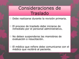 Consideraciones de
Traslado
 Debe realizarse durante la revisión primaria.
 El proceso de traslado debe iniciarse de
inmediato por el personal administrativo.
 No deben suspenderse las maniobras de
evaluación o resucitación.
 El médico que refiere debe comunicarse con el
médico que recibirá al paciente.
 