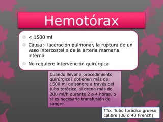 Hemotórax
 < 1500 ml
 Causa: laceración pulmonar, la ruptura de un
vaso intercostal o de la arteria mamaria
interna
 No requiere intervención quirúrgica
Cuando llevar a procedimiento
quirúrgico? obtienen más de
1500 ml de sangre a través del
tubo torácico, si drena más de
200 ml/h durante 2 a 4 horas, o
si es necesaria transfusión de
sangre.
TTo: Tubo torácico grueso
calibre (36 o 40 French)
 