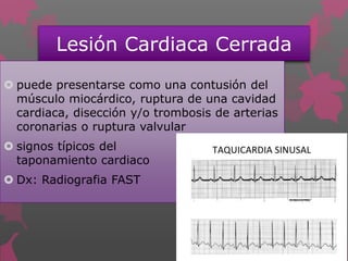 Lesión Cardiaca Cerrada
 puede presentarse como una contusión del
músculo miocárdico, ruptura de una cavidad
cardiaca, disección y/o trombosis de arterias
coronarias o ruptura valvular
 signos típicos del
taponamiento cardiaco
 Dx: Radiografia FAST
 