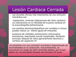 Lesión Cardiaca Cerrada
 Las secuelas clínicas más importantes de una contusión
miocárdica son
 hipotensión, arritmias (alteraciones del ritmo cardiaco)
y/o alteraciones en la motilidad de la pared cardiaca en
la ecocardiografía bidimensional.
 Los cambios electrocardiográficos son variables e incluso
pueden indicar un infarto agudo de miocardio.
 presencia de múltiples contracciones ventriculares
prematuras, taquicardia sinusal inexplicable, fibrilación
auricular, bloqueo de rama (generalmente derecha) y
cambios del segmento ST
Los pacientes con una contusión miocárdica diagnosticada por
anormalidades en la conducción, frecuentemente, se
encuentran en riesgo de sufrir arritmias súbitas, por lo que
deben ser monitorizados durante las primeras 24 horas.
 