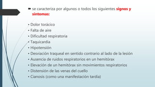  se caracteriza por algunos o todos los siguientes signos y
síntomas:
• Dolor torácico
• Falta de aire
• Dificultad respiratoria
• Taquicardia
• Hipotensión
• Desviación traqueal en sentido contrario al lado de la lesión
• Ausencia de ruidos respiratorios en un hemitórax
• Elevación de un hemitórax sin movimientos respiratorios
• Distensión de las venas del cuello
• Cianosis (como una manifestación tardía)
 