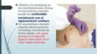  Debido a la semejanza en
sus manifestaciones clínicas,
el neumotórax a tensión
puede ser confundido
inicialmente con el
taponamiento cardiaco.
 El neumotórax a tensión
requiere descompresión
inmediata, insertando de
forma rápida, una aguja
gruesa en el segundo
espacio intercostal, en la
línea media-clavicular
 