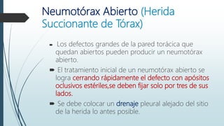 Neumotórax Abierto (Herida
Succionante de Tórax)
 Los defectos grandes de la pared torácica que
quedan abiertos pueden producir un neumotórax
abierto.
 El tratamiento inicial de un neumotórax abierto se
logra cerrando rápidamente el defecto con apósitos
oclusivos estériles,se deben fijar solo por tres de sus
lados.
 Se debe colocar un drenaje pleural alejado del sitio
de la herida lo antes posible.
 