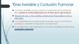 Tórax Inestable y Contusión Pulmonar
 Un tórax inestable ocurre cuando un segmento de la pared del
tórax pierde la continuidad ósea con el resto de la caja torácica.
 Resulta de dos o más costillas consecutivas fracturadas en dos o
más sitios.
 La inestabilidad de la pared torácica puede causar movimientos
paradójicos durante la inspiración y la espiración.
 El compromiso más importante en el tórax inestable proviene de la
contusión pulmonar.
 