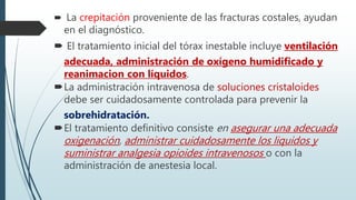  La crepitación proveniente de las fracturas costales, ayudan
en el diagnóstico.
 El tratamiento inicial del tórax inestable incluye ventilación
adecuada, administración de oxígeno humidificado y
reanimacion con líquidos.
La administración intravenosa de soluciones cristaloides
debe ser cuidadosamente controlada para prevenir la
sobrehidratación.
El tratamiento definitivo consiste en asegurar una adecuada
oxigenación, administrar cuidadosamente los liquidos y
suministrar analgesia opioides intravenosos o con la
administración de anestesia local.
 