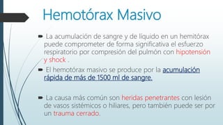 Hemotórax Masivo
 La acumulación de sangre y de líquido en un hemitórax
puede comprometer de forma significativa el esfuerzo
respiratorio por compresión del pulmón con hipotensión
y shock .
 El hemotórax masivo se produce por la acumulación
rápida de más de 1500 ml de sangre.
 La causa más común son heridas penetrantes con lesión
de vasos sistémicos o hiliares, pero también puede ser por
un trauma cerrado.
 