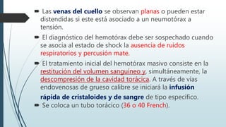  Las venas del cuello se observan planas o pueden estar
distendidas si este está asociado a un neumotórax a
tensión.
 El diagnóstico del hemotórax debe ser sospechado cuando
se asocia al estado de shock la ausencia de ruidos
respiratorios y percusión mate.
 El tratamiento inicial del hemotórax masivo consiste en la
restitución del volumen sanguíneo y, simultáneamente, la
descompresión de la cavidad torácica. A través de vías
endovenosas de grueso calibre se iniciará la infusión
rápida de cristaloides y de sangre de tipo específico.
 Se coloca un tubo torácico (36 o 40 French).
 