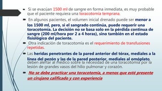 Si se evacúan 1500 ml de sangre en forma inmediata, es muy probable
que el paciente requiera una toracotomía temprana.
 En algunos pacientes, el volumen inicial drenado puede ser menor a
los 1500 ml, pero, si el sangrado continúa, puede requerir una
toracotomía. La decisión no se basa solo en la pérdida continua de
sangre (200 ml/hora por 2 a 4 horas), sino también en el estado
fisiológico del paciente.
 Otra indicación de toracotomía es el requerimiento de transfusiones
repetidas.
 Las heridas penetrantes de la pared anterior del tórax, mediales a la
línea del pezón y las de la pared posterior, mediales al omóplato,
deben alertar al médico sobre la necesidad de una toracotomía por la
lesión de grandes vasos del hilio pulmonar y corazón.
 No se debe practicar una toracotomía, a menos que esté presente
un cirujano calificado y con experiencia
 