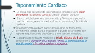 Taponamiento Cardiaco
 La causa más frecuente de taponamiento cardiaco es una lesión
penetrante, las lesiones cerradas también pueden producir.
 El saco pericárdico es una estructura fija y fibrosa; una pequeña
cantidad de sangre en su interior alcanza para restringir la actividad
cardiaca.
 El taponamiento cardiaco puede desarrollarse de forma lenta,
permitiendo tiempo para la evaluación o puede desarrollarse con
rapidez, requiriendo de diagnóstico e intervención inmediata.
 El diagnóstico se realiza mediante la triada clásica de Beck: que
consiste en la elevación de la presión venosa, la disminución de la
presión arterial y los ruidos cardiacos apagados.
 