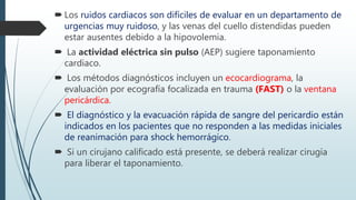  Los ruidos cardiacos son difíciles de evaluar en un departamento de
urgencias muy ruidoso, y las venas del cuello distendidas pueden
estar ausentes debido a la hipovolemia.
 La actividad eléctrica sin pulso (AEP) sugiere taponamiento
cardiaco.
 Los métodos diagnósticos incluyen un ecocardiograma, la
evaluación por ecografía focalizada en trauma (FAST) o la ventana
pericárdica.
 El diagnóstico y la evacuación rápida de sangre del pericardio están
indicados en los pacientes que no responden a las medidas iniciales
de reanimación para shock hemorrágico.
 Si un cirujano calificado está presente, se deberá realizar cirugía
para liberar el taponamiento.
 