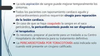  La sola aspiración de sangre puede mejorar temporalmente los
síntomas.
Todos los pacientes con taponamiento cardiaco agudo y
pericardiocentesis positiva requerirán cirugía para reparación
de la lesión cardiaca.
 En caso de que se haya coagulado la sangre en el saco
pericárdico, la pericardiocentesis puede no ser diagnóstica
ni terapéutica.
 Es necesario, preparar al paciente para un traslado a su Centro
Hospitalario de referencia para su tratamiento definitivo.
 La PERICARDIOTOMÍA POR TORACOTOMÍA está indicada solo
cuando esté presente un cirujano calificado.
 