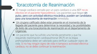 Toracotomía de Reanimación
 El masaje cardiaco cerrado por un paro cardiaco o una AEP no es
efectivo en el paciente hipovolémico. Los pacientes que llegan sin
pulso, pero con actividad eléctrica miocárdica, pueden ser candidatos
para una toracotomía de reanimación inmediata.
 Un cirujano calificado debe estar presente en el momento de la
llegada del paciente para determinar la necesidad y las posibilidades
de éxito de una toracotomía de reanimación en el departamento de
Urgencias.
 Un paciente que ha sufrido una herida penetrante y que ha
requerido reanimación cardiopulmonar (RCP) en la etapa
prehospitalaria debe ser valorado para verificar cualquier signo de
vida. Si no hay ningún signo de vida ni tampoco actividad eléctrica
cardiaca, no se debe continuar la reanimación.
 