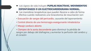  Los signos de vida incluyen PUPILAS REACTIVAS, MOVIMIENTOS
ESPONTÁNEOS O UN ELECTROCARDIOGRAMA NORMAL.
 Las maniobras terapéuticas que pueden llevarse a cabo de forma
efectiva cuando realizamos una toracotomía de resucitación son:
• Evacuación de sangre del pericardio, causante del taponamiento
• Control directo de una hemorragia exanguinante intratorácica
• Masaje cardiaco abierto
• Clampeo de la aorta descendente para disminuir la pérdida de
sangre por debajo del diafragma y aumentar la perfusión del cerebro y
el corazón
 