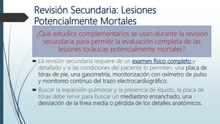 Revisión Secundaria: Lesiones
Potencialmente Mortales
 La revisión secundaria requiere de un examen físico completo y
detallado y si las condiciones del paciente lo permiten, una placa de
tórax de pie, una gasometría, monitorización con oxímetro de pulso
y monitoreo continuo del trazo electrocardiográfico.
 Buscar la expansión pulmonar y la presencia de líquido, la placa de
tórax debe servir para buscar un mediastino ensanchado, una
desviación de la línea media o pérdida de los detalles anatómicos.
¿Qué estudios complementarios se usan durante la revisión
secundaria para permitir la evaluación completa de las
lesiones torácicas potencialmente mortales?
 