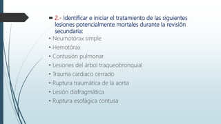  2.- Identificar e iniciar el tratamiento de las siguientes
lesiones potencialmente mortales durante la revisión
secundaria:
• Neumotórax simple
• Hemotórax
• Contusión pulmonar
• Lesiones del árbol traqueobronquial
• Trauma cardiaco cerrado
• Ruptura traumática de la aorta
• Lesión diafragmática
• Ruptura esofágica contusa
 