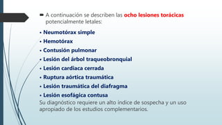  A continuación se describen las ocho lesiones torácicas
potencialmente letales:
• Neumotórax simple
• Hemotórax
• Contusión pulmonar
• Lesión del árbol traqueobronquial
• Lesión cardiaca cerrada
• Ruptura aórtica traumática
• Lesión traumática del diafragma
• Lesión esofágica contusa
Su diagnóstico requiere un alto índice de sospecha y un uso
apropiado de los estudios complementarios.
 