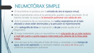 NEUMOTÓRAX SIMPLE
 El neumotórax se produce por la entrada de aire al espacio virtual.
 Tanto el penetrante como el no penetrante, pueden causar esta lesión. En el
trauma cerrado, la causa es la laceración pulmonar con salida de aire.
 Ante la presencia de un neumotórax, los ruidos respiratorios en el lado
afectado a veces están disminuidos y la percusión es hiperresonante.
 Una radiografía de tórax en espiración y de pie puede ayudar en el
diagnóstico.
 El mejor tratamiento para un neumotórax es la colocación de un tubo torácico
a nivel del cuarto o quinto espacio intercostal justo delante de la línea axilar
media.
 Una vez que se ha colocado el tubo de tórax y conectado a una trampa de
agua, con o sin aspiración, es necesario realizar una placa de tórax para
confirmar la reexpansión pulmonar.
 