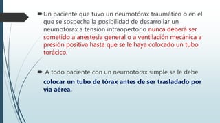 Un paciente que tuvo un neumotórax traumático o en el
que se sospecha la posibilidad de desarrollar un
neumotórax a tensión intraopertorio nunca deberá ser
sometido a anestesia general o a ventilación mecánica a
presión positiva hasta que se le haya colocado un tubo
torácico.
 A todo paciente con un neumotórax simple se le debe
colocar un tubo de tórax antes de ser trasladado por
vía aérea.
 
