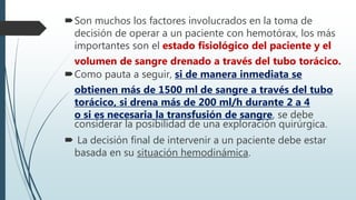 Son muchos los factores involucrados en la toma de
decisión de operar a un paciente con hemotórax, los más
importantes son el estado fisiológico del paciente y el
volumen de sangre drenado a través del tubo torácico.
Como pauta a seguir, si de manera inmediata se
obtienen más de 1500 ml de sangre a través del tubo
torácico, si drena más de 200 ml/h durante 2 a 4
o si es necesaria la transfusión de sangre, se debe
considerar la posibilidad de una exploración quirúrgica.
 La decisión final de intervenir a un paciente debe estar
basada en su situación hemodinámica.
 