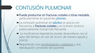 CONTUSIÓN PULMONAR
Puede producirse sin fracturas costales o tórax inestable,
particularmente en pacientes jóvenes .
La contusión pulmonar en adultos se asocia con
frecuencia a fracturas costales y es la lesión torácica
potencialmente mortal más frecuente.
 La insuficiencia respiratoria puede desarrollarse con el
paso del tiempo, en vez de ocurrir de manera aguda y
precoz.
Requiriendo una monitorización cuidadosa y una
reevaluación constante del paciente.
 