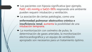  Los pacientes con hipoxia significativa (por ejemplo,
Pa02 <65 mmHg o SaO2<90% respirando aire ambiente
pueden requerir intubación y ventilación.
 La asociación de ciertas patologías, como una
enfermedad pulmonar obstructiva crónica e
insuficiencia renal, aumenta la posibilidad de una
intubación temprana.
 La monitorización con oxímetro de pulso, la
determinación de gases arteriales, la monitorización
electrocardiográfica y un equipo de ventilación
apropiado son necesarios para un tratamiento óptimo.
 
