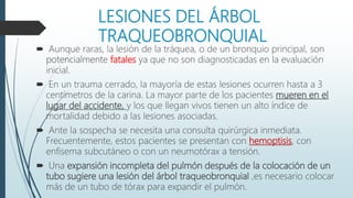 LESIONES DEL ÁRBOL
TRAQUEOBRONQUIAL
 Aunque raras, la lesión de la tráquea, o de un bronquio principal, son
potencialmente fatales ya que no son diagnosticadas en la evaluación
inicial.
 En un trauma cerrado, la mayoría de estas lesiones ocurren hasta a 3
centímetros de la carina. La mayor parte de los pacientes mueren en el
lugar del accidente, y los que llegan vivos tienen un alto índice de
mortalidad debido a las lesiones asociadas.
 Ante la sospecha se necesita una consulta quirúrgica inmediata.
Frecuentemente, estos pacientes se presentan con hemoptisis, con
enfisema subcutáneo o con un neumotórax a tensión.
 Una expansión incompleta del pulmón después de la colocación de un
tubo sugiere una lesión del árbol traqueobronquial ,es necesario colocar
más de un tubo de tórax para expandir el pulmón.
 