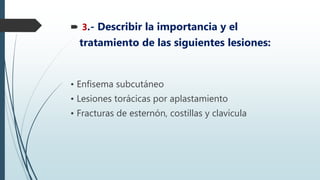  3.- Describir la importancia y el
tratamiento de las siguientes lesiones:
• Enfisema subcutáneo
• Lesiones torácicas por aplastamiento
• Fracturas de esternón, costillas y clavícula
 