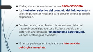  El diagnóstico se confirma con una BRONCOSCOPIA.
 La intubación selectiva del bronquio del lado opuesto a
la lesión puede ser necesaria para proveer de una adecuada
oxigenación.
Con frecuencia, la intubación de las lesiones del árbol
traqueobronquial puede ser dificultosa debido a una
distorsión anatómica por un hematoma paratraqueal,
lesiones orofaríngeas asociadas.
 En estos pacientes está indicada una intervención
quirúrgica inmediata.
 