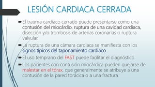 LESIÓN CARDIACA CERRADA
El trauma cardiaco cerrado puede presentarse como una
contusión del miocárdio, ruptura de una cavidad cardiaca,
disección y/o trombosis de arterias coronarias o ruptura
valvular.
La ruptura de una cámara cardiaca se manifiesta con los
signos típicos del taponamiento cardiaco
El uso temprano del FAST puede facilitar el diagnóstico.
Los pacientes con contusión miocárdica pueden quejarse de
malestar en el tórax, que generalmente se atribuye a una
contusión de la pared torácica o a una fractura.
 