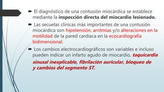  El diagnóstico de una contusión miocárdica se establece
mediante la inspección directa del miocardio lesionado.
 Las secuelas clínicas más importantes de una contusión
miocárdica son hipotensión, arritmias y/o alteraciones en la
motilidad de la pared cardiaca en la ecocardiografía
bidimensional.
 Los cambios electrocardiográficos son variables e incluso
pueden indicar un infarto agudo de miocardio, taquicardia
sinusal inexplicable, fibrilación auricular, bloqueo de
y cambios del segmento ST.
 