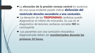 La elevación de la presión venosa central en ausencia
de una causa evidente puede indicar disfunción del
ventrículo derecho secundaria a una contusión.
 La elevación de las TROPONINAS cardiacas puede
diagnosticar el infarto de miocardio. Su uso en el
diagnóstico de lesiones cardiacas cerradas NO es
concluyente
 Los pacientes con una contusión miocárdica
diagnosticada deben ser monitorizados durante las
primeras 24 horas.
 