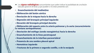  Los signos radiológicos concomitantes que suelen indicar la posibilidad de una lesión
vascular grave en el tórax y que pueden o no estar presentes son:
• Ensanchamiento del mediastino
• Obliteración del botón aórtico
• Desviación de la tráquea hacia la derecha
• Depresión del bronquio principal izquierdo
• Elevación del bronquio principal derecho
• Obliteración del espacio entre la arteria pulmonar y la aorta (oscurecimiento
la ventana aortopulmonar)
• Desviación del esófago (sonda nasogástrica) hacia la derecha
• Ensanchamiento de la línea paratraqueal
• Ensanchamiento de la interfase paravertebral
• Presencia de una sombra pleural apical
• Hemotórax izquierdo
• Fracturas de la primera o segunda costilla, o de la escápula
 
