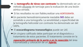  La tomografía de tórax con contraste ha demostrado ser un
método eficiente de tamizaje para la evaluación de una lesión
aórtica cerrada.
 Si los resultados no son fiables,realizar una AORTOGRAFÍA.
Un paciente hemodinámicamente inestable NO debe ser
sometido a una tomografía. La sensibilidad y especificidad de
la tomografía helicoidal con contraste ha demostrado ser del
100%.
 El ecocardiograma transesofágico puede ser útil.
Un cirujano calificado debe participar en el diagnóstico y
tratamiento de estos pacientes. El tratamiento consiste en la
reparación primaria de la aorta o en la resección del área
traumatizada y colocación de un injerto.
 