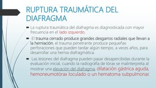 RUPTURA TRAUMÁTICA DEL
DIAFRAGMA
 La ruptura traumática del diafragma es diagnosticada con mayor
frecuencia en el lado izquierdo.
 El trauma cerrado produce grandes desgarros radiales que llevan a
la herniación, el trauma penetrante produce pequeñas
perforaciones que pueden tardar algún tiempo, a veces años, para
desarrollar una hernia diafragmática.
 Las lesiones del diafragma pueden pasar desapercibidas durante la
evaluación inicial, cuando la radiografía de tórax se malinterpreta al
mostrar una elevación del diafragma, dilatación gástrica aguda,
hemoneumotórax loculado o un hematoma subpulmonar.
 
