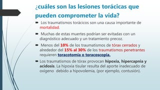 ¿cuáles son las lesiones torácicas que
pueden comprometer la vida?
 Los traumatismos torácicos son una causa importante de
mortalidad.
 Muchas de estas muertes podrían ser evitadas con un
diagnóstico adecuado y un tratamiento precoz.
 Menos del 10% de los traumatismos de tórax cerrados y
alrededor del 15% al 30% de los traumatismos penetrantes
requieren toracotomía o toracoscopia.
 Los traumatismos de tórax provocan hipoxia, hipercapnia y
acidosis. La hipoxia tisular resulta del aporte inadecuado de
oxígeno debido a hipovolemia, (por ejemplo, contusión).
 