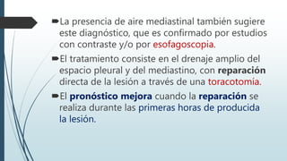 La presencia de aire mediastinal también sugiere
este diagnóstico, que es confirmado por estudios
con contraste y/o por esofagoscopia.
El tratamiento consiste en el drenaje amplio del
espacio pleural y del mediastino, con reparación
directa de la lesión a través de una toracotomía.
El pronóstico mejora cuando la reparación se
realiza durante las primeras horas de producida
la lesión.
 
