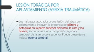 LESIÓN TORÁCICA POR
APLASTAMIENTO (ASFIXIA TRAUMÁTICA)
Los hallazgos asociados a una lesión del tórax por
aplastamiento incluyen la presencia de plétora y
petequias en la parte superior del torso, la cara y los
brazos, secundarias a una compresión aguda y
temporal de la vena cava superior. Puede presentarse
incluso edema cerebral.
 