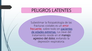 PELIGROS LATENTES
Subestimar la fisiopatología de las
fracturas costales es un error
frecuente, sobre todo en pacientes
de edades extremas. La clave del
tratamiento reside en el manejo
agresivo del dolor, evitando la
depresión respiratoria.
 