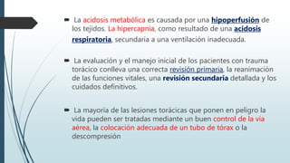  La acidosis metabólica es causada por una hipoperfusión de
los tejidos. La hipercapnia, como resultado de una acidosis
respiratoria, secundaria a una ventilación inadecuada.
 La evaluación y el manejo inicial de los pacientes con trauma
torácico conlleva una correcta revisión primaria, la reanimación
de las funciones vitales, una revisión secundaria detallada y los
cuidados definitivos.
 La mayoría de las lesiones torácicas que ponen en peligro la
vida pueden ser tratadas mediante un buen control de la vía
aérea, la colocación adecuada de un tubo de tórax o la
descompresión
 