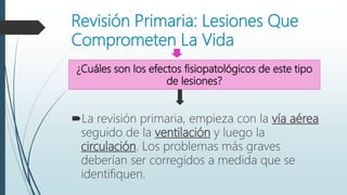 Revisión Primaria: Lesiones Que
Comprometen La Vida
La revisión primaria, empieza con la vía aérea
seguido de la ventilación y luego la
circulación. Los problemas más graves
deberían ser corregidos a medida que se
identifiquen.
¿Cuáles son los efectos fisiopatológicos de este tipo
de lesiones?
 