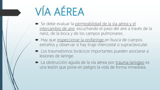 VÍA AÉREA
 Se debe evaluar la permeabilidad de la vía aérea y el
intercambio de aire, escuchando el paso del aire a través de la
nariz, de la boca y de los campos pulmonares.
 Hay que inspeccionar la orofaringe en busca de cuerpos
extraños y observar si hay tiraje intercostal o supraclavicular.
 Los traumatismos torácicos importantes pueden asociarse a
lesiones de laringe.
 La obstrucción aguda de la vía aérea por trauma laríngeo es
una lesión que pone en peligro la vida de forma inmediata.
 