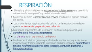 RESPIRACIÓN
 El cuello y el tórax deben ser expuestos completamente para permitir la
valoración de la respiración y de las venas del cuello.
 Mantener siempre la inmovilización cervical mediante la fijación manual
del cuello.
 Los movimientos respiratorios y la calidad de la respiración se deben
evaluar observando, palpando y escuchando.
 Los signos importantes, de las lesiones de tórax o hipoxia incluyen
aumento de la frecuencia respiratoria.
 La cianosis es un signo tardío de hipoxia.
 Las lesiones torácicas graves que afectan la respiración y que deben ser
reconocidas y tratadas durante la revisión primaria incluyen: neumotórax a
tensión, neumotórax abierto, tórax inestable, contusión pulmonar y
hemotórax masivo.
 