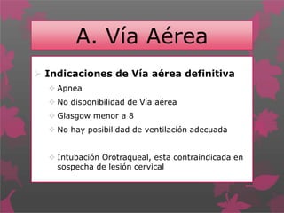 A. Vía Aérea
 Indicaciones de Vía aérea definitiva
 Apnea
 No disponibilidad de Vía aérea
 Glasgow menor a 8
 No hay posibilidad de ventilación adecuada
 Intubación Orotraqueal, esta contraindicada en
sospecha de lesión cervical
 