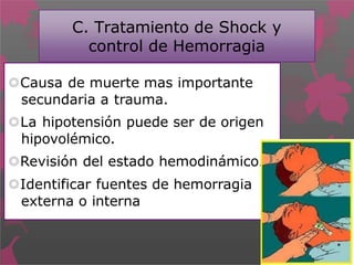 C. Tratamiento de Shock y
control de Hemorragia
Causa de muerte mas importante
secundaria a trauma.
La hipotensión puede ser de origen
hipovolémico.
Revisión del estado hemodinámico.
Identificar fuentes de hemorragia
externa o interna
 
