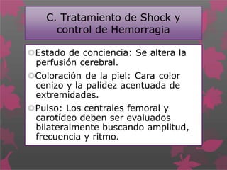 C. Tratamiento de Shock y
control de Hemorragia
Estado de conciencia: Se altera la
perfusión cerebral.
Coloración de la piel: Cara color
cenizo y la palidez acentuada de
extremidades.
Pulso: Los centrales femoral y
carotídeo deben ser evaluados
bilateralmente buscando amplitud,
frecuencia y ritmo.
 